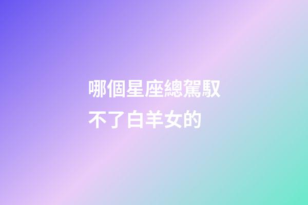 哪個星座總駕馭不了白羊女的-第1張-星座運勢-玄機派