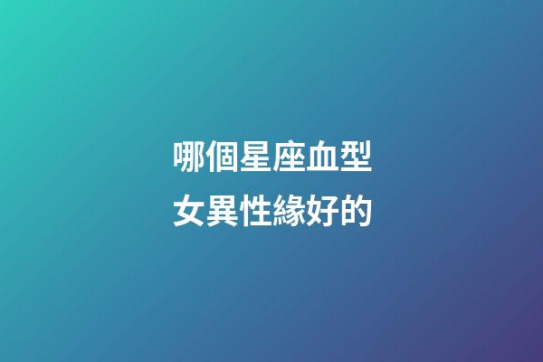 哪個星座血型女異性緣好的-第1張-星座運勢-玄機派