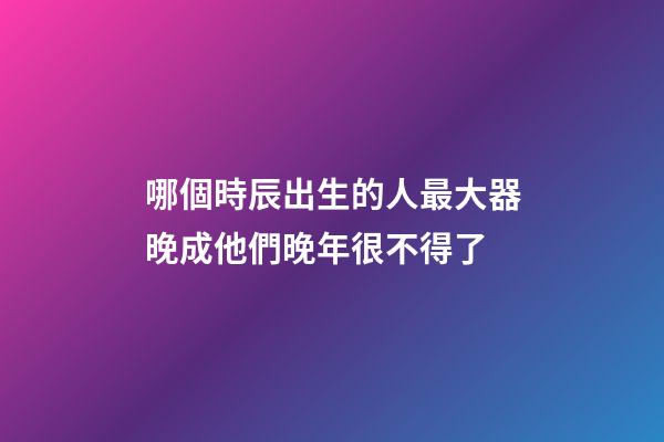 哪個時辰出生的人最大器晚成?他們晚年很不得了
