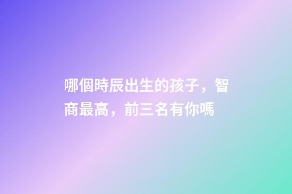 哪個時辰出生的孩子，智商最高，前三名有你嗎