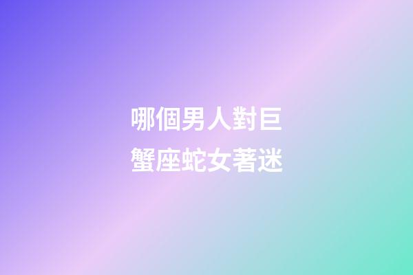 哪個男人對巨蟹座蛇女著迷-第1張-星座運勢-玄機派
