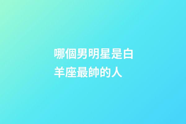哪個男明星是白羊座最帥的人-第1張-星座運勢-玄機派