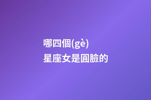 哪四個(gè)星座女是圓臉的