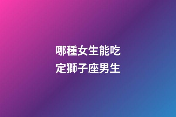 哪種女生能吃定獅子座男生-第1張-星座運勢-玄機派