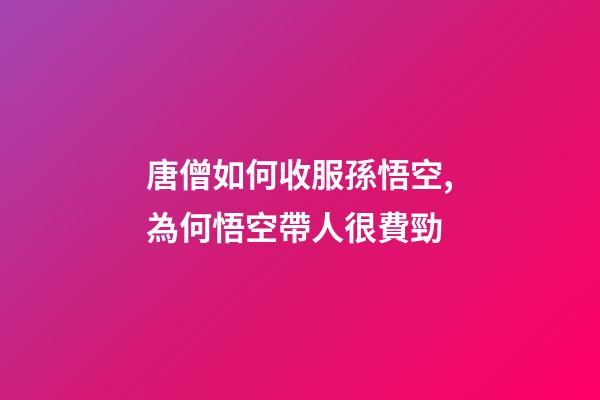 唐僧如何收服孫悟空,為何悟空帶人很費勁-第1張-觀點-玄機派