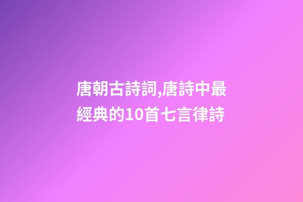唐朝古詩詞,唐詩中最經典的10首七言律詩-第1張-觀點-玄機派