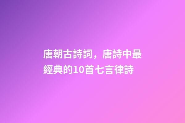 唐朝古詩詞，唐詩中最經典的10首七言律詩-第1張-觀點-玄機派