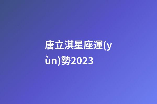 唐立淇星座運(yùn)勢2023-第1張-星座運(yùn)勢-玄機(jī)派