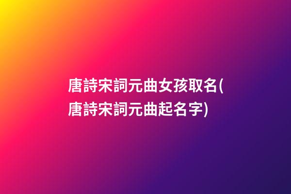 唐詩宋詞元曲女孩取名(唐詩宋詞元曲起名字)
