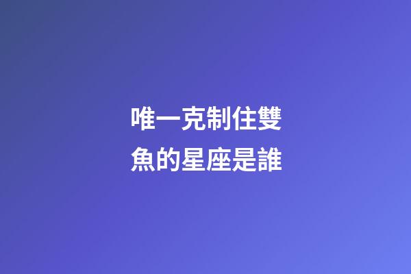 唯一克制住雙魚的星座是誰-第1張-星座運勢-玄機派