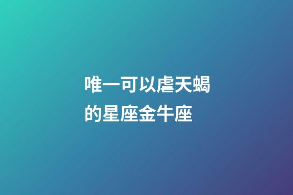 唯一可以虐天蝎的星座金牛座-第1張-星座運(yùn)勢(shì)-玄機(jī)派