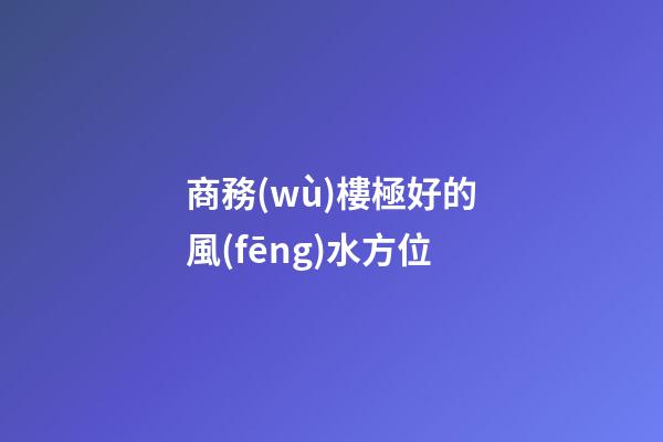 商務(wù)樓極好的風(fēng)水方位