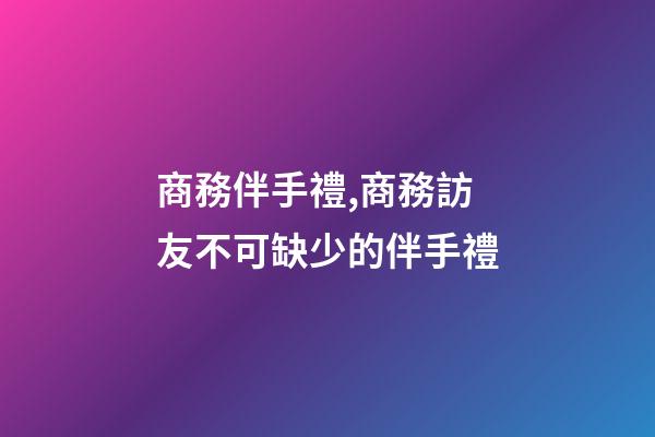 商務伴手禮,商務訪友不可缺少的伴手禮-第1張-觀點-玄機派
