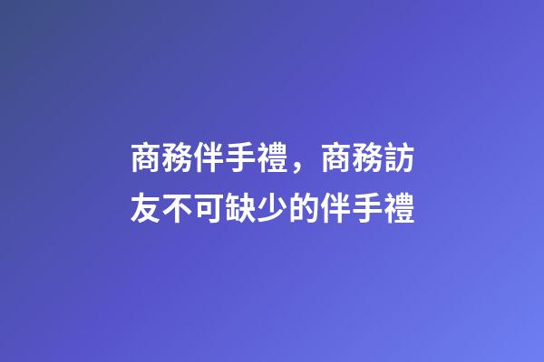 商務伴手禮，商務訪友不可缺少的伴手禮-第1張-觀點-玄機派
