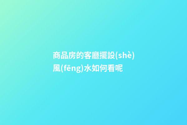商品房的客廳擺設(shè)風(fēng)水如何看呢