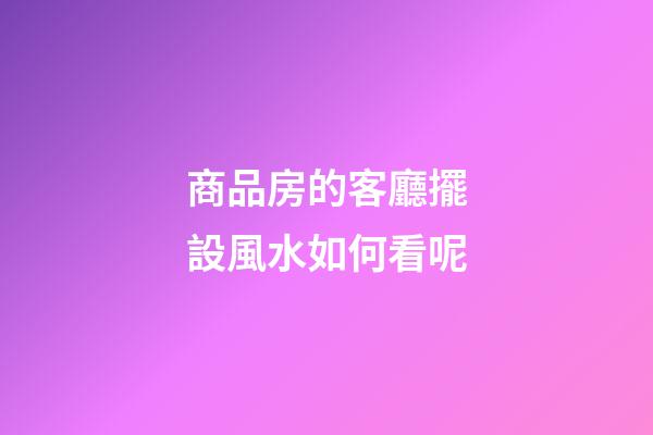 商品房的客廳擺設風水如何看呢