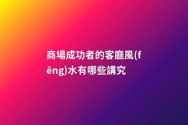 商場成功者的客廳風(fēng)水有哪些講究?