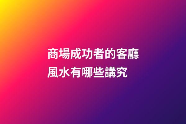 商場成功者的客廳風水有哪些講究?