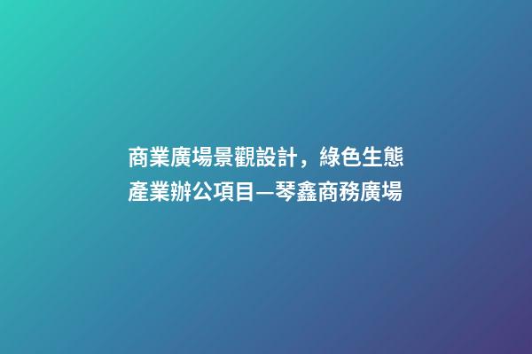 商業廣場景觀設計，綠色生態產業辦公項目—琴鑫商務廣場-第1張-觀點-玄機派