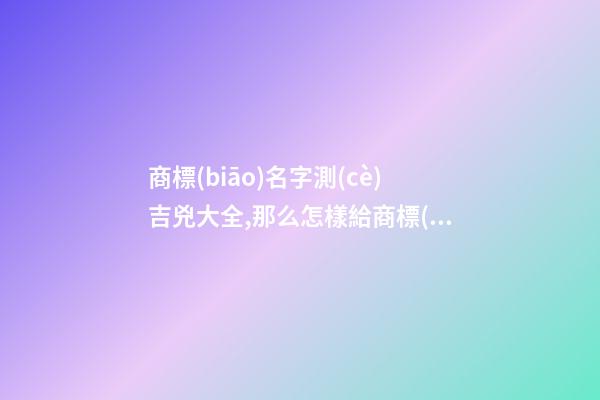 商標(biāo)名字測(cè)吉兇大全,那么怎樣給商標(biāo)起名才更好呢？