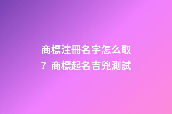 商標注冊名字怎么取？商標起名吉兇測試
