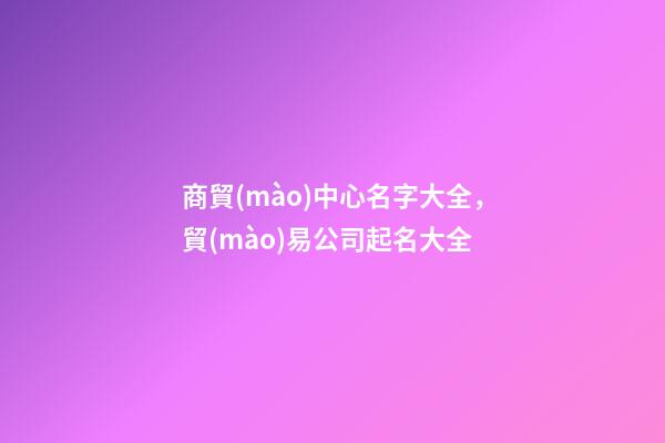 商貿(mào)中心名字大全，貿(mào)易公司起名大全