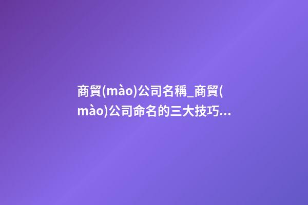 商貿(mào)公司名稱_商貿(mào)公司命名的三大技巧點