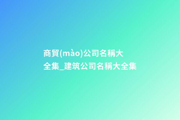 商貿(mào)公司名稱大全集_建筑公司名稱大全集