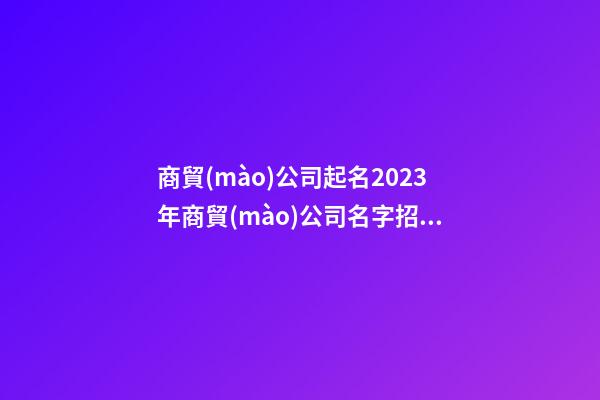 商貿(mào)公司起名2023年商貿(mào)公司名字招財好聽二篇