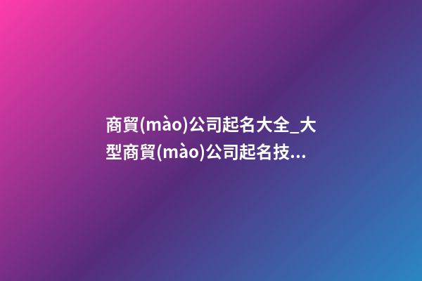 商貿(mào)公司起名大全_大型商貿(mào)公司起名技巧及名字大全-第1張-公司起名-玄機派