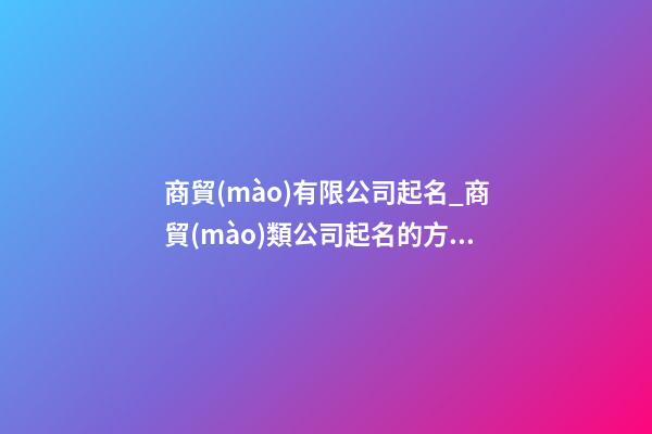 商貿(mào)有限公司起名_商貿(mào)類公司起名的方法