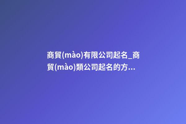商貿(mào)有限公司起名_商貿(mào)類公司起名的方法大全