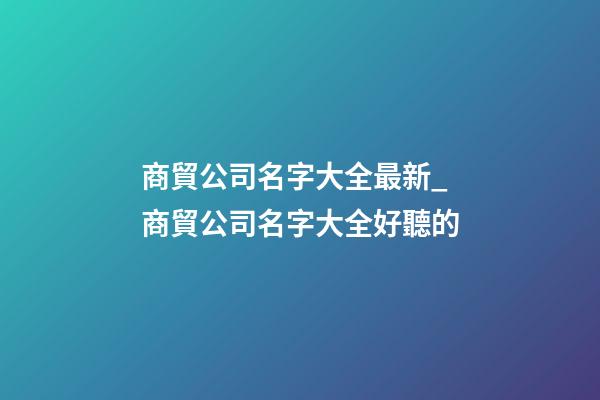商貿公司名字大全最新_商貿公司名字大全好聽的