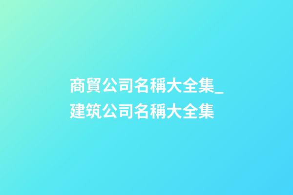 商貿公司名稱大全集_建筑公司名稱大全集