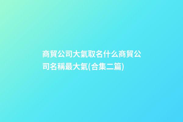 商貿公司大氣取名什么商貿公司名稱最大氣(合集二篇)-第1張-公司起名-玄機派