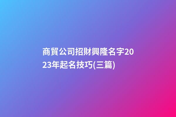 商貿公司招財興隆名字2023年起名技巧(三篇)-第1張-公司起名-玄機派
