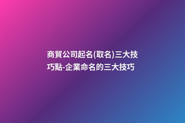 商貿公司起名(取名)三大技巧點-企業命名的三大技巧