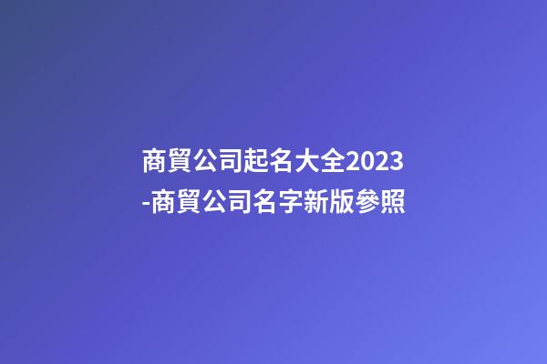 商貿公司起名大全2023-商貿公司名字新版參照-第1張-公司起名-玄機派