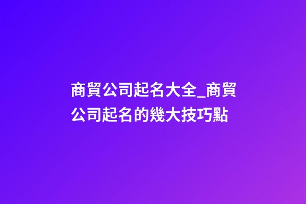商貿公司起名大全_商貿公司起名的幾大技巧點-第1張-公司起名-玄機派