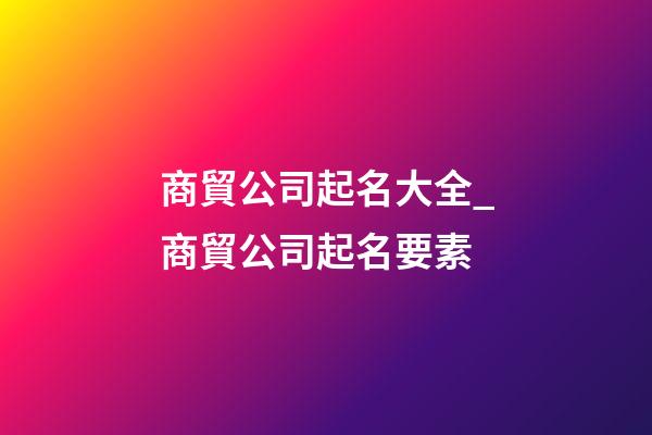 商貿公司起名大全_商貿公司起名要素-第1張-公司起名-玄機派