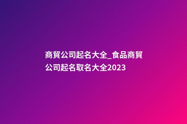 商貿公司起名大全_食品商貿公司起名取名大全2023-第1張-公司起名-玄機派