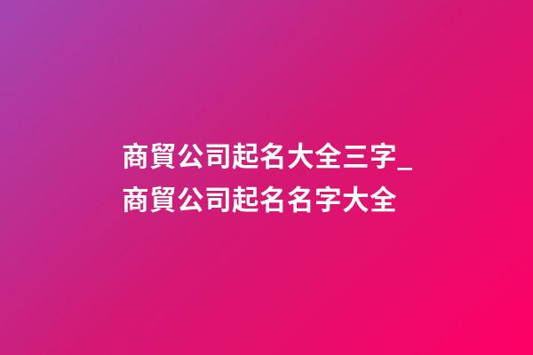 商貿公司起名大全三字_商貿公司起名名字大全-第1張-公司起名-玄機派
