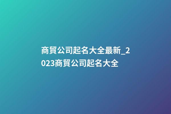 商貿公司起名大全最新_2023商貿公司起名大全-第1張-公司起名-玄機派