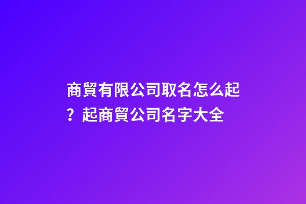 商貿有限公司取名怎么起？起商貿公司名字大全