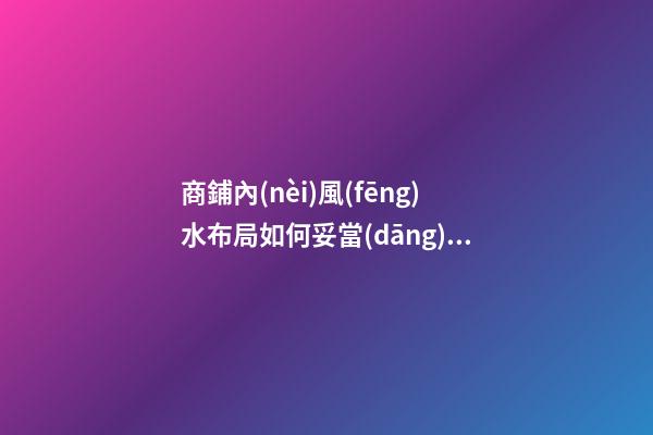 商鋪內(nèi)風(fēng)水布局如何妥當(dāng)（商鋪的風(fēng)水選擇與布局）