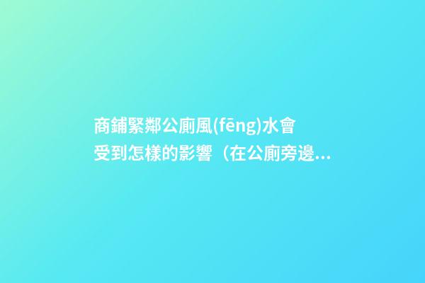 商鋪緊鄰公廁風(fēng)水會受到怎樣的影響（在公廁旁邊的商鋪是不是風(fēng)水）