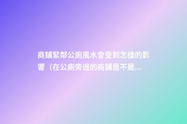 商鋪緊鄰公廁風水會受到怎樣的影響（在公廁旁邊的商鋪是不是風水）