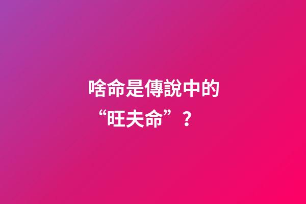 啥命是傳說中的“旺夫命”？