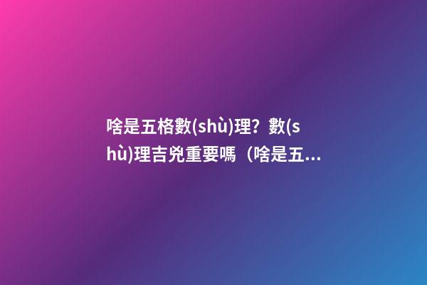 啥是五格數(shù)理？數(shù)理吉兇重要嗎（啥是五格數(shù)理?數(shù)理吉兇重要嗎視頻）