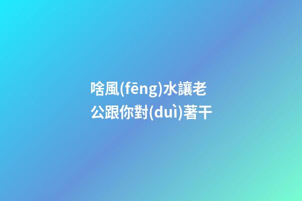 啥風(fēng)水讓老公跟你對(duì)著干